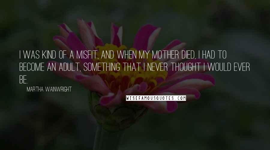 Martha Wainwright Quotes: I was kind of a misfit, and when my mother died, I had to become an adult, something that I never thought I would ever be.