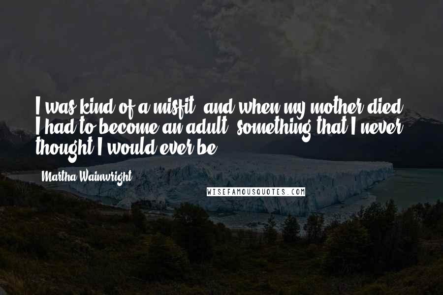 Martha Wainwright Quotes: I was kind of a misfit, and when my mother died, I had to become an adult, something that I never thought I would ever be.
