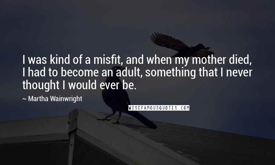 Martha Wainwright Quotes: I was kind of a misfit, and when my mother died, I had to become an adult, something that I never thought I would ever be.