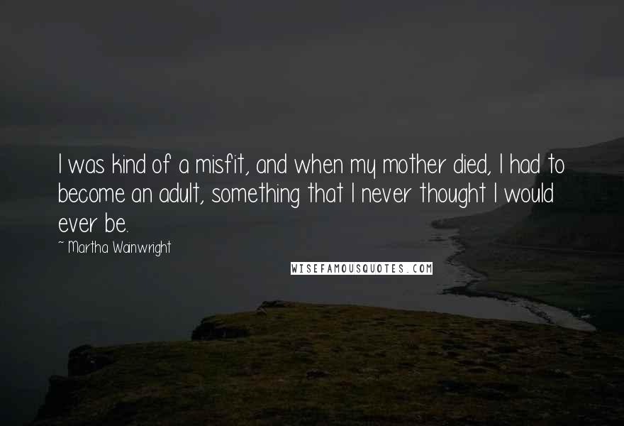 Martha Wainwright Quotes: I was kind of a misfit, and when my mother died, I had to become an adult, something that I never thought I would ever be.