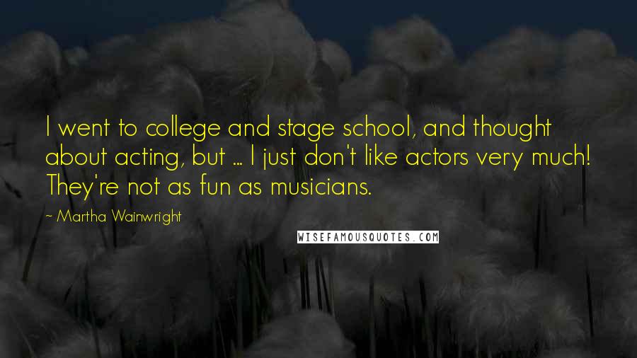 Martha Wainwright Quotes: I went to college and stage school, and thought about acting, but ... I just don't like actors very much! They're not as fun as musicians.