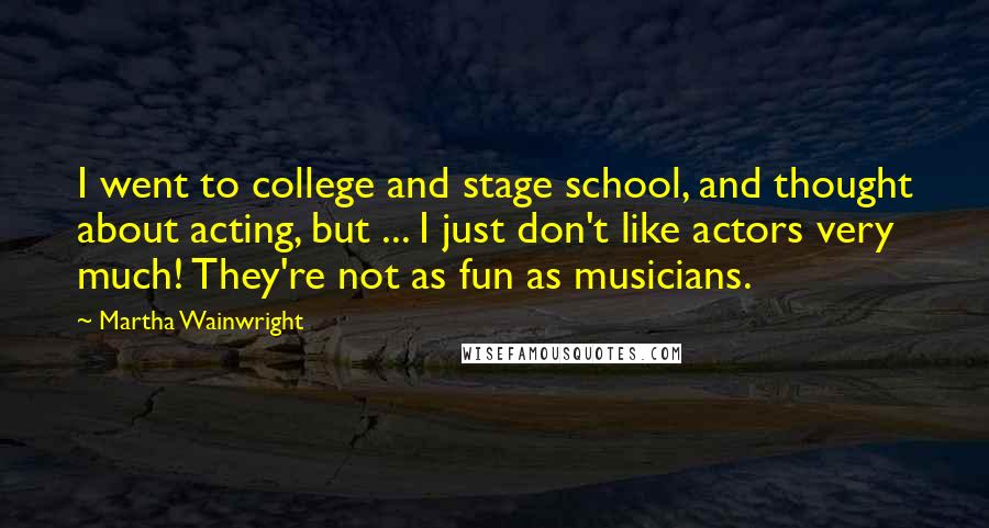 Martha Wainwright Quotes: I went to college and stage school, and thought about acting, but ... I just don't like actors very much! They're not as fun as musicians.