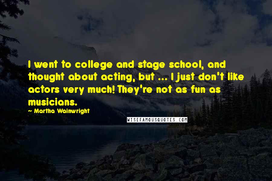 Martha Wainwright Quotes: I went to college and stage school, and thought about acting, but ... I just don't like actors very much! They're not as fun as musicians.