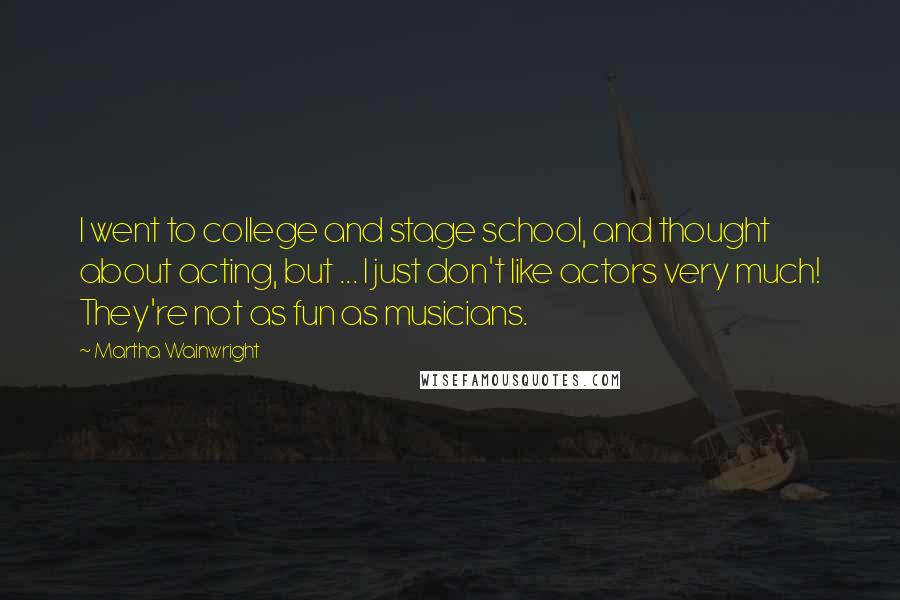 Martha Wainwright Quotes: I went to college and stage school, and thought about acting, but ... I just don't like actors very much! They're not as fun as musicians.