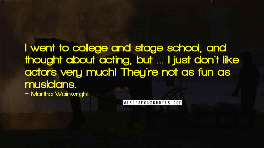 Martha Wainwright Quotes: I went to college and stage school, and thought about acting, but ... I just don't like actors very much! They're not as fun as musicians.