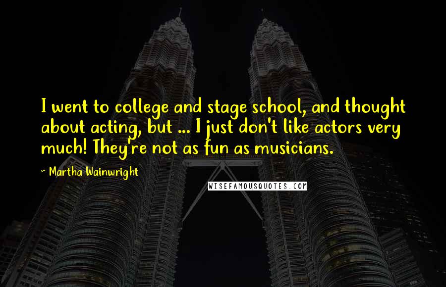 Martha Wainwright Quotes: I went to college and stage school, and thought about acting, but ... I just don't like actors very much! They're not as fun as musicians.