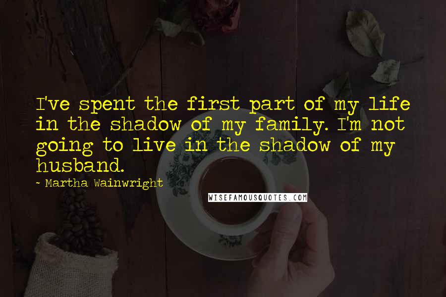 Martha Wainwright Quotes: I've spent the first part of my life in the shadow of my family. I'm not going to live in the shadow of my husband.