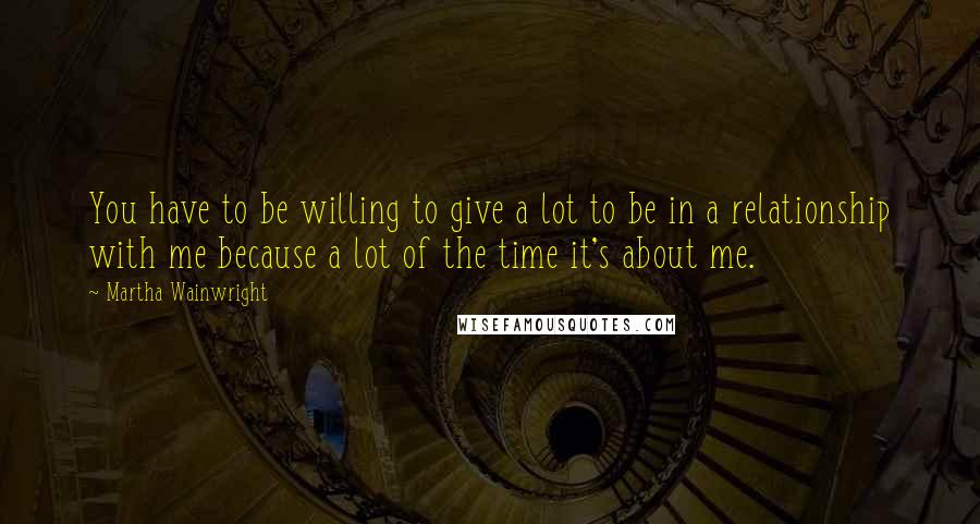Martha Wainwright Quotes: You have to be willing to give a lot to be in a relationship with me because a lot of the time it's about me.