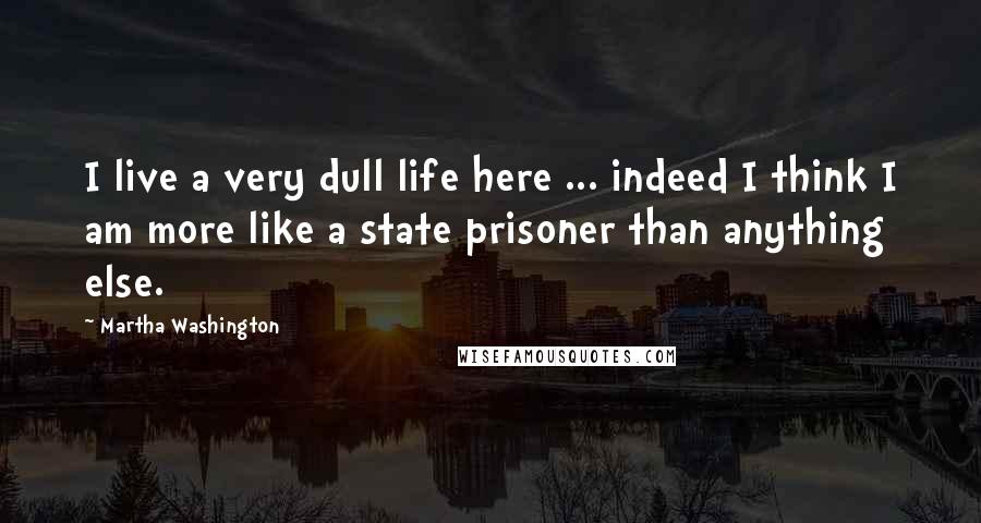 Martha Washington Quotes: I live a very dull life here ... indeed I think I am more like a state prisoner than anything else.