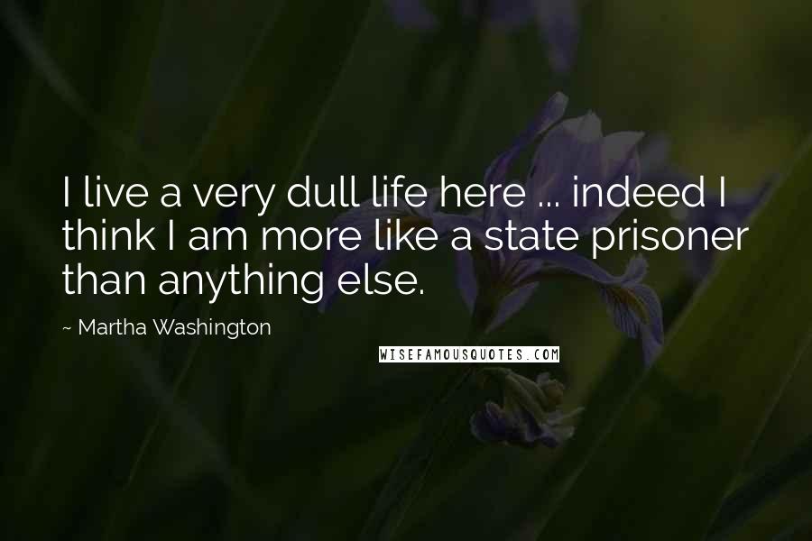 Martha Washington Quotes: I live a very dull life here ... indeed I think I am more like a state prisoner than anything else.