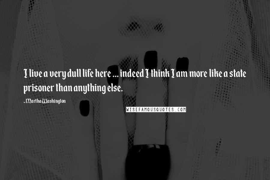 Martha Washington Quotes: I live a very dull life here ... indeed I think I am more like a state prisoner than anything else.