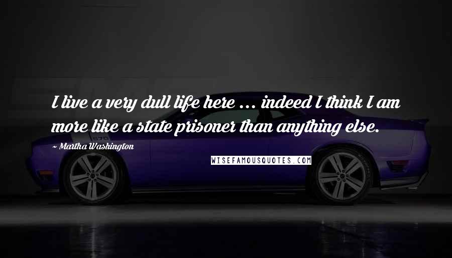 Martha Washington Quotes: I live a very dull life here ... indeed I think I am more like a state prisoner than anything else.