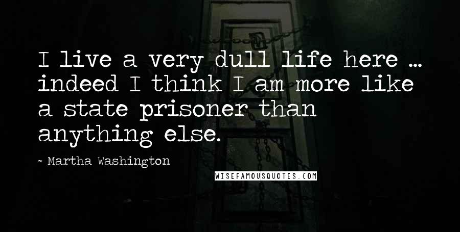 Martha Washington Quotes: I live a very dull life here ... indeed I think I am more like a state prisoner than anything else.