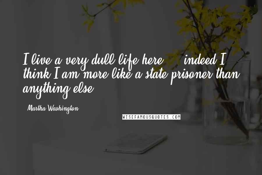 Martha Washington Quotes: I live a very dull life here ... indeed I think I am more like a state prisoner than anything else.