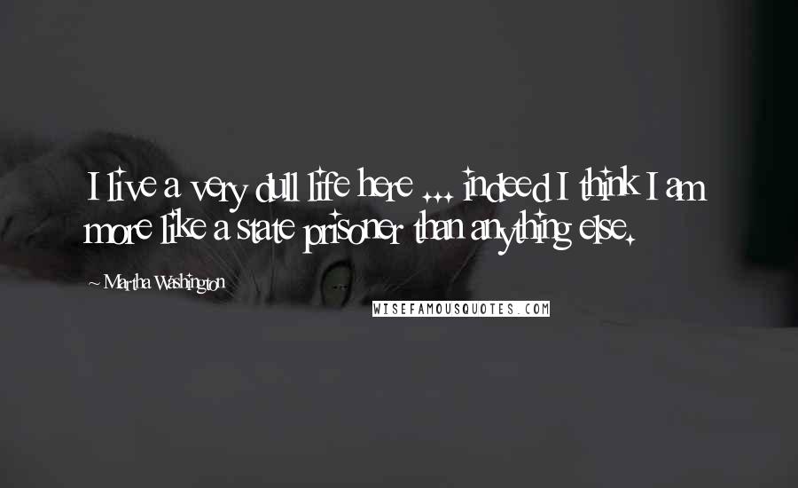 Martha Washington Quotes: I live a very dull life here ... indeed I think I am more like a state prisoner than anything else.