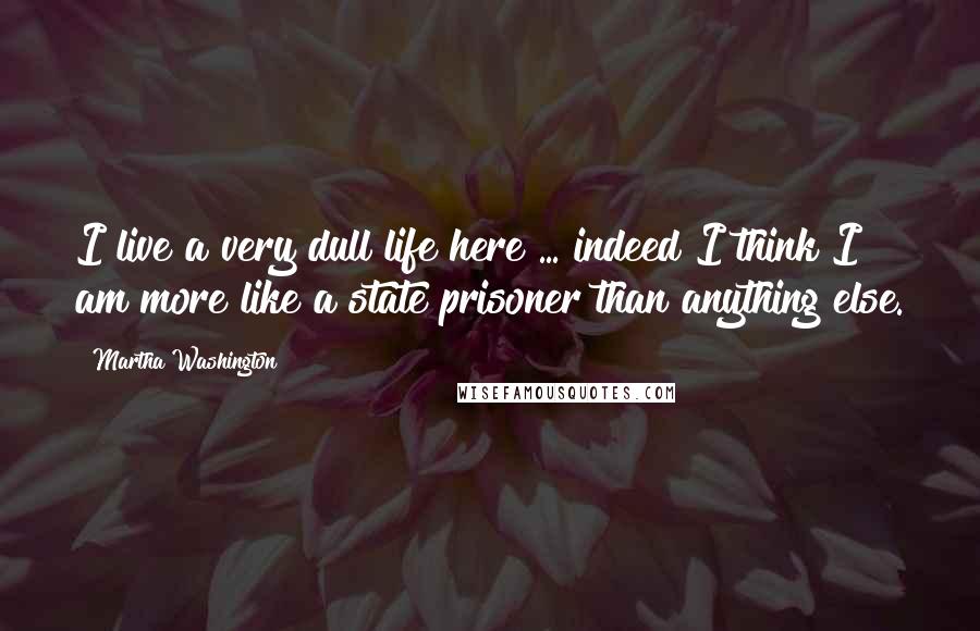 Martha Washington Quotes: I live a very dull life here ... indeed I think I am more like a state prisoner than anything else.