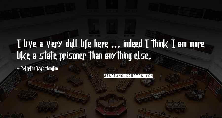 Martha Washington Quotes: I live a very dull life here ... indeed I think I am more like a state prisoner than anything else.