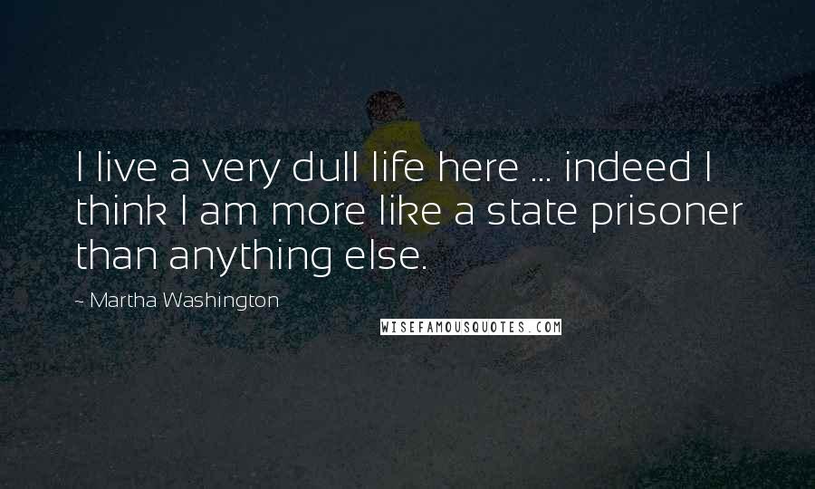 Martha Washington Quotes: I live a very dull life here ... indeed I think I am more like a state prisoner than anything else.