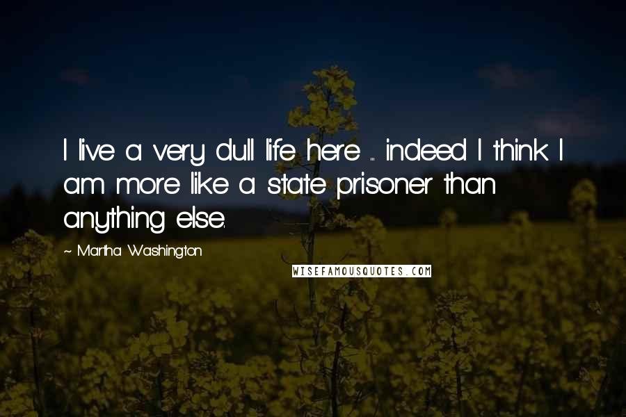 Martha Washington Quotes: I live a very dull life here ... indeed I think I am more like a state prisoner than anything else.