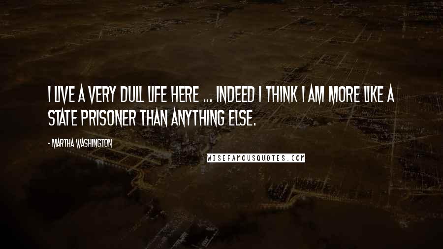 Martha Washington Quotes: I live a very dull life here ... indeed I think I am more like a state prisoner than anything else.