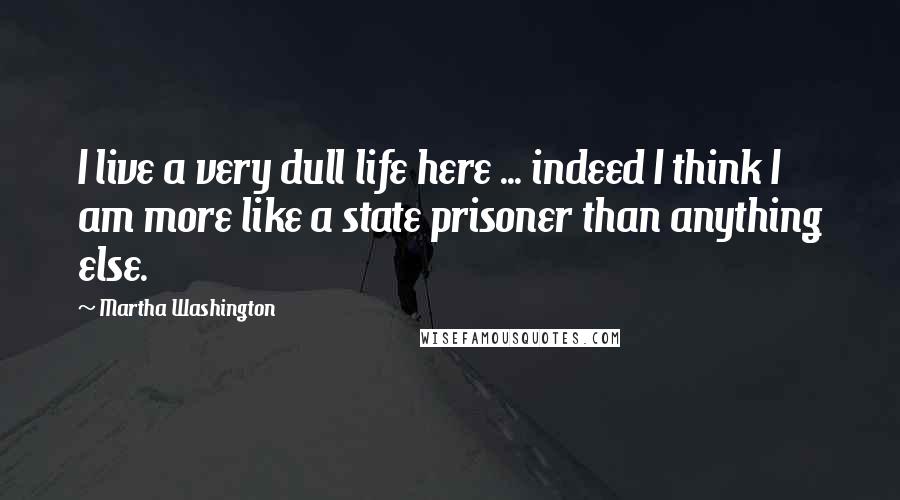 Martha Washington Quotes: I live a very dull life here ... indeed I think I am more like a state prisoner than anything else.