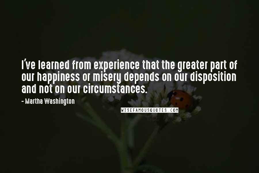 Martha Washington Quotes: I've learned from experience that the greater part of our happiness or misery depends on our disposition and not on our circumstances.