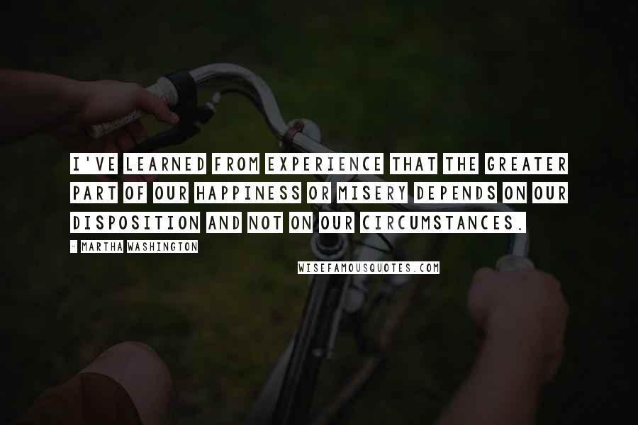 Martha Washington Quotes: I've learned from experience that the greater part of our happiness or misery depends on our disposition and not on our circumstances.