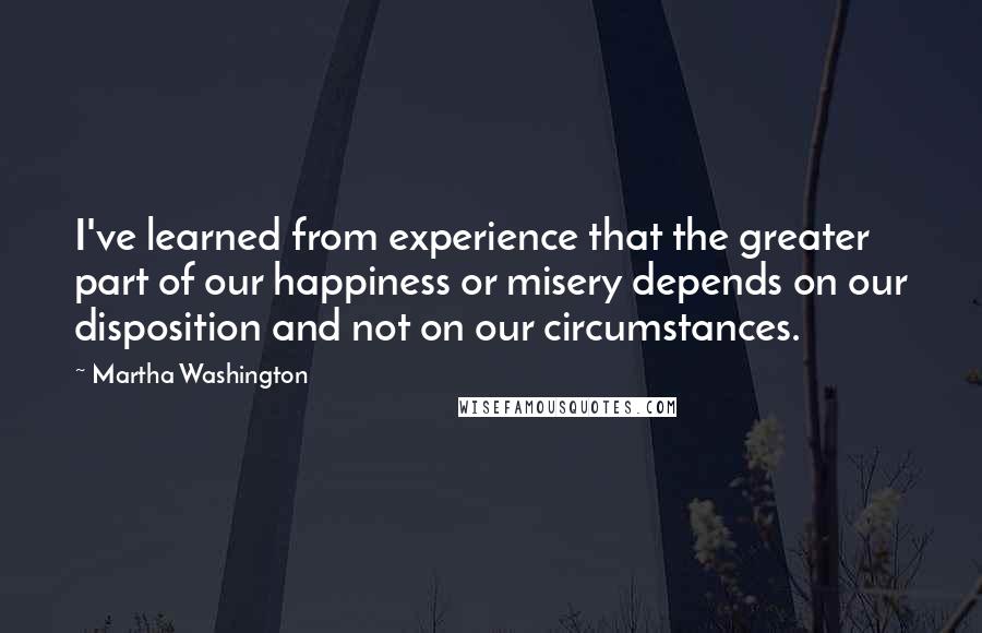 Martha Washington Quotes: I've learned from experience that the greater part of our happiness or misery depends on our disposition and not on our circumstances.