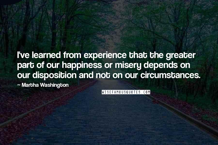 Martha Washington Quotes: I've learned from experience that the greater part of our happiness or misery depends on our disposition and not on our circumstances.