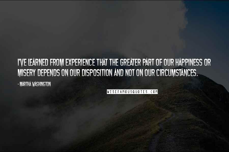 Martha Washington Quotes: I've learned from experience that the greater part of our happiness or misery depends on our disposition and not on our circumstances.