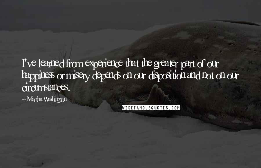 Martha Washington Quotes: I've learned from experience that the greater part of our happiness or misery depends on our disposition and not on our circumstances.