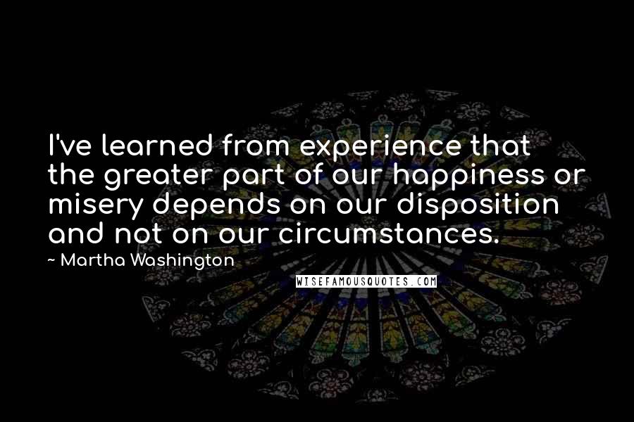 Martha Washington Quotes: I've learned from experience that the greater part of our happiness or misery depends on our disposition and not on our circumstances.