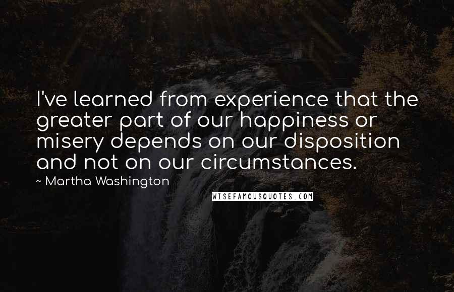 Martha Washington Quotes: I've learned from experience that the greater part of our happiness or misery depends on our disposition and not on our circumstances.