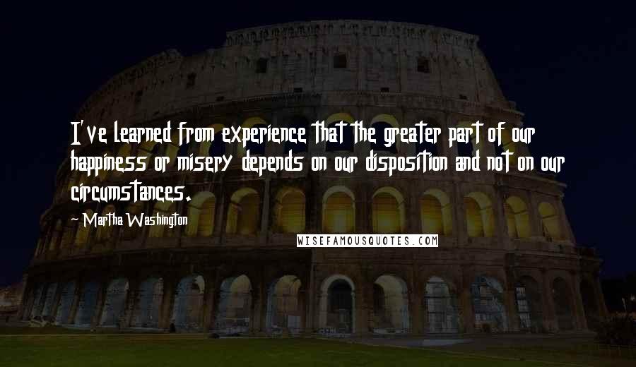 Martha Washington Quotes: I've learned from experience that the greater part of our happiness or misery depends on our disposition and not on our circumstances.