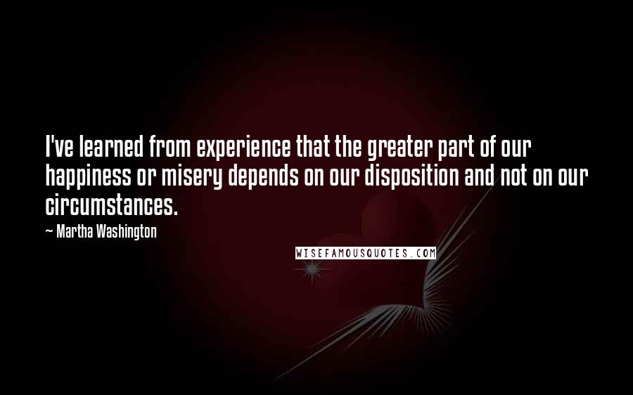 Martha Washington Quotes: I've learned from experience that the greater part of our happiness or misery depends on our disposition and not on our circumstances.