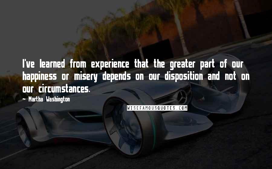 Martha Washington Quotes: I've learned from experience that the greater part of our happiness or misery depends on our disposition and not on our circumstances.