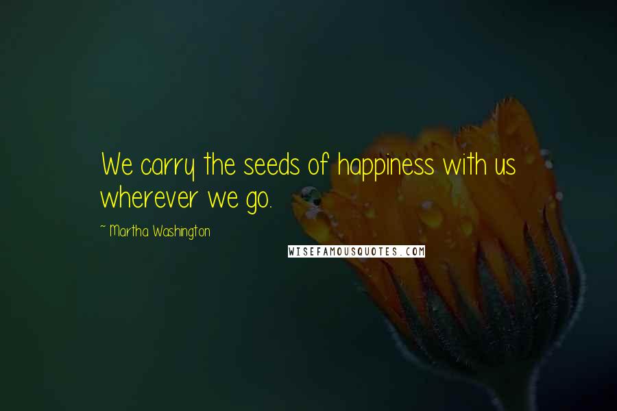 Martha Washington Quotes: We carry the seeds of happiness with us wherever we go.