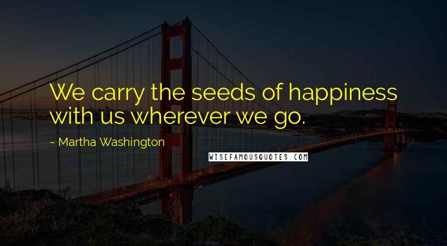 Martha Washington Quotes: We carry the seeds of happiness with us wherever we go.