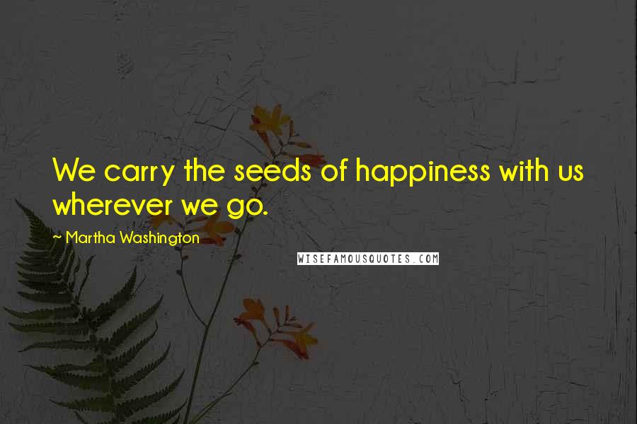 Martha Washington Quotes: We carry the seeds of happiness with us wherever we go.