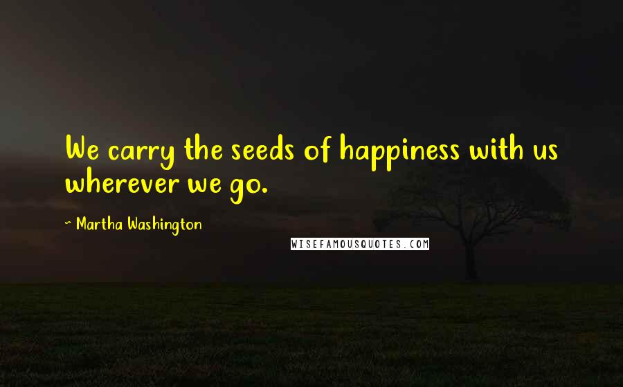 Martha Washington Quotes: We carry the seeds of happiness with us wherever we go.