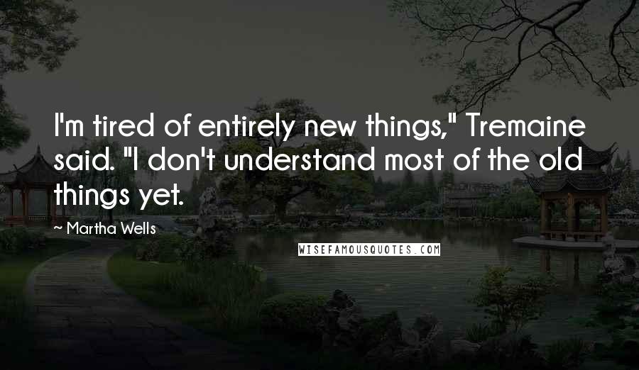 Martha Wells Quotes: I'm tired of entirely new things," Tremaine said. "I don't understand most of the old things yet.