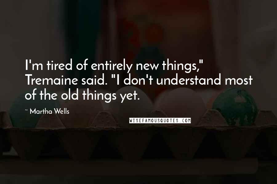 Martha Wells Quotes: I'm tired of entirely new things," Tremaine said. "I don't understand most of the old things yet.