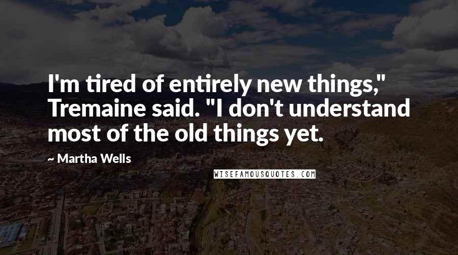 Martha Wells Quotes: I'm tired of entirely new things," Tremaine said. "I don't understand most of the old things yet.