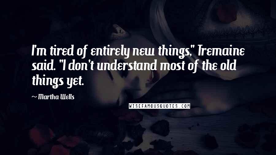 Martha Wells Quotes: I'm tired of entirely new things," Tremaine said. "I don't understand most of the old things yet.