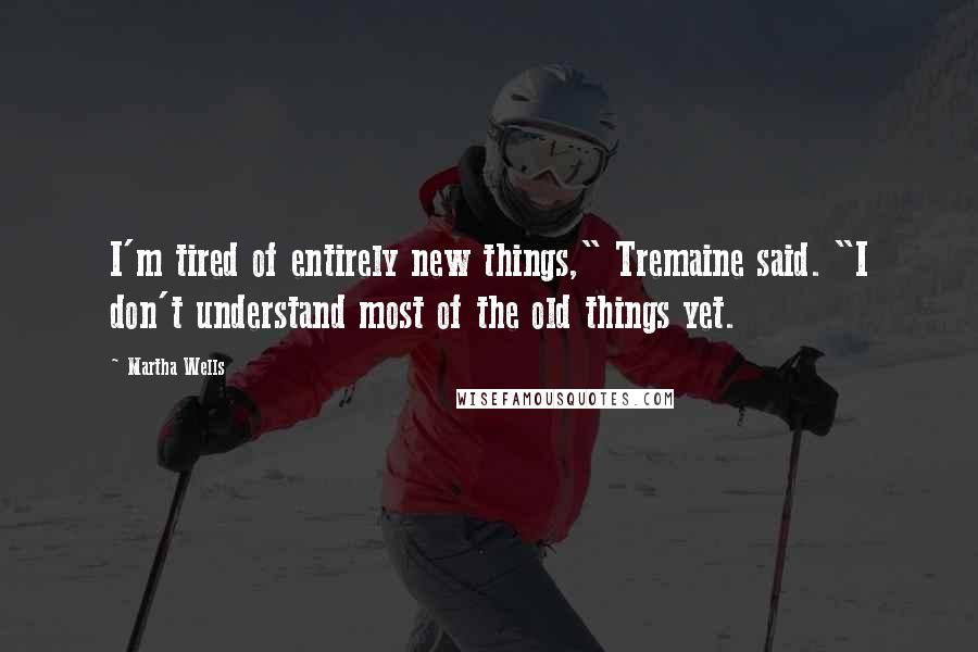 Martha Wells Quotes: I'm tired of entirely new things," Tremaine said. "I don't understand most of the old things yet.