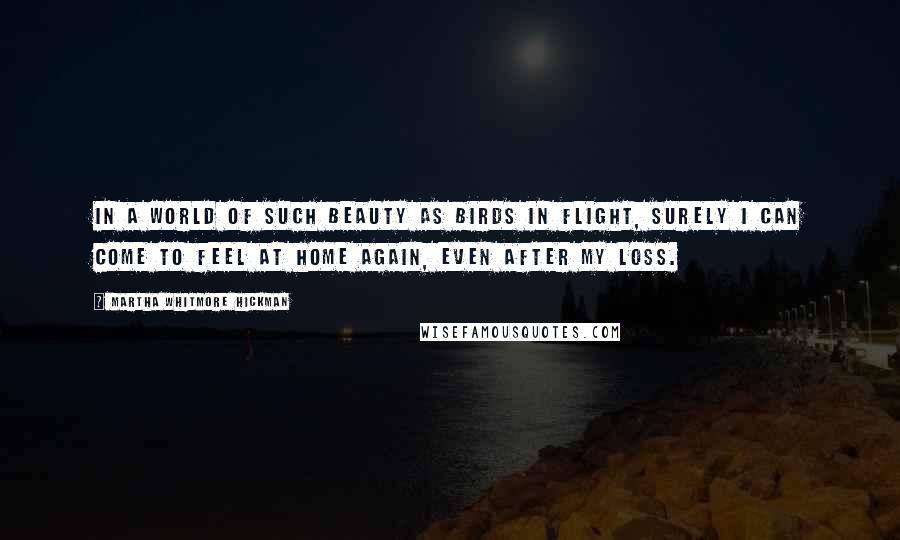 Martha Whitmore Hickman Quotes: In a world of such beauty as birds in flight, surely I can come to feel at home again, even after my loss.