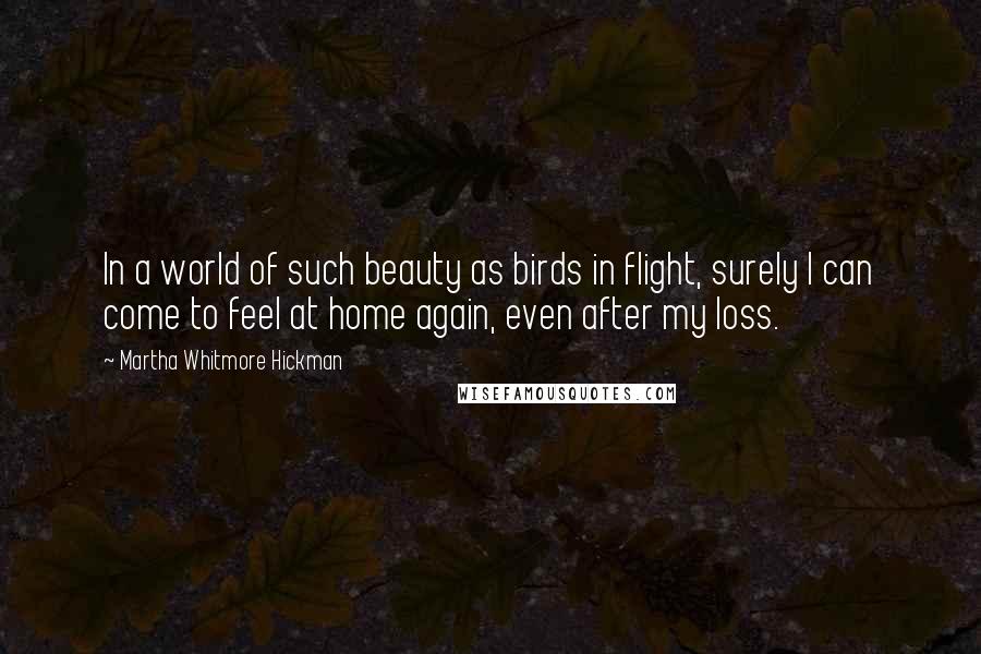 Martha Whitmore Hickman Quotes: In a world of such beauty as birds in flight, surely I can come to feel at home again, even after my loss.