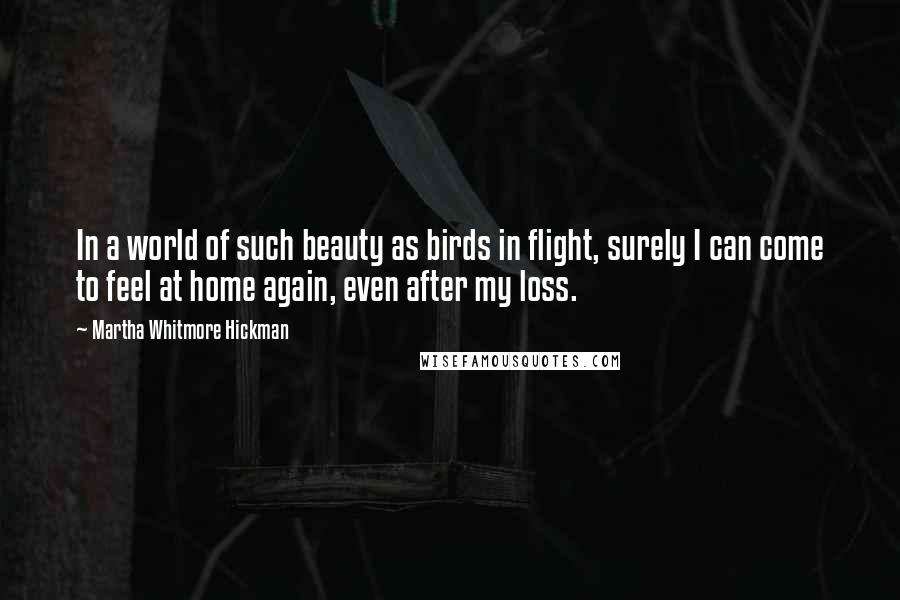 Martha Whitmore Hickman Quotes: In a world of such beauty as birds in flight, surely I can come to feel at home again, even after my loss.