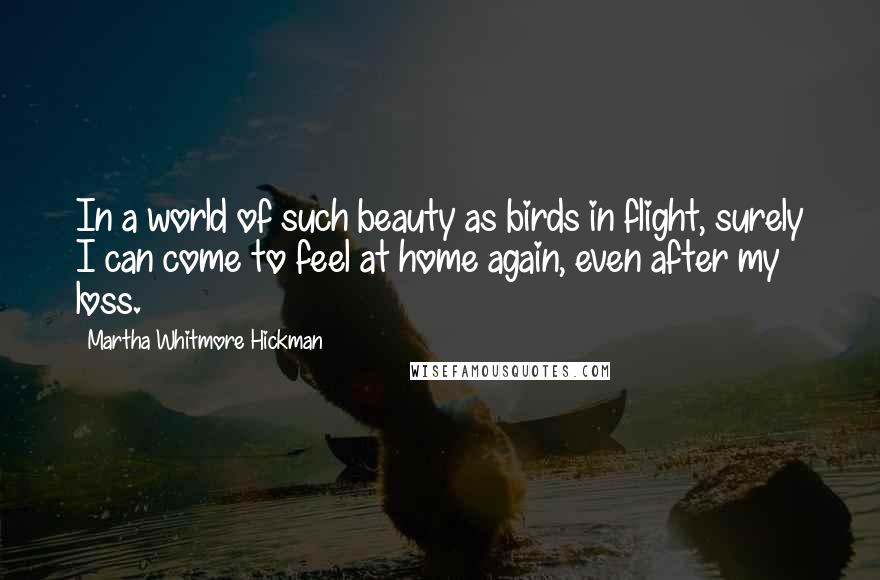Martha Whitmore Hickman Quotes: In a world of such beauty as birds in flight, surely I can come to feel at home again, even after my loss.