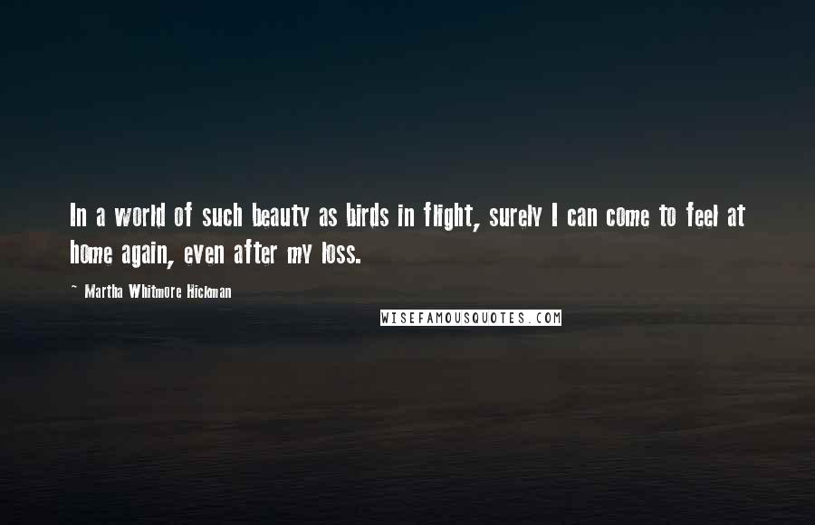 Martha Whitmore Hickman Quotes: In a world of such beauty as birds in flight, surely I can come to feel at home again, even after my loss.